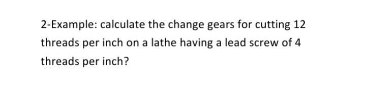 2-Example: calculate the change gears for cutting 12
threads per inch on a lathe having a lead screw of 4
threads per inch?
