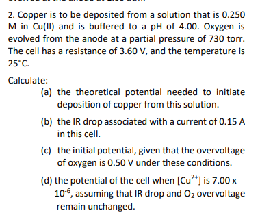 2. Copper is to be deposited from a solution that is 0.250
M in Cu(II) and is buffered to a pH of 4.00. Oxygen is
evolved from the anode at a partial pressure of 730 torr.
The cell has a resistance of 3.60 V, and the temperature is
25°C.
Calculate:
(a) the theoretical potential needed to initiate
deposition of copper from this solution.
(b) the IR drop associated with a current of 0.15 A
in this cell.
(c) the initial potential, given that the overvoltage
of oxygen is 0.50 V under these conditions.
(d) the potential of the cell when [Cu²+] is 7.00 x
10-6, assuming that IR drop and O₂ overvoltage
remain unchanged.