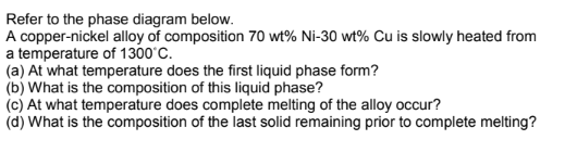 Refer to the phase diagram below.
A copper-nickel alloy of composition 70 wt% Ni-30 wt% Cu is slowly heated from
a temperature of 1300°C.
(a) At what temperature does the first liquid phase form?
(b) What is the composition of this liquid phase?
(c) At what temperature does complete melting of the alloy occur?
(d) What is the composition of the last solid remaining prior to complete melting?