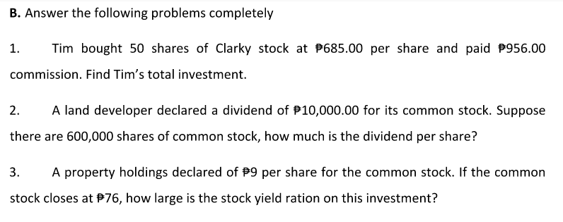 B. Answer the following problems completely
1.
Tim bought 50 shares of Clarky stock at P685.00 per share and paid P956.00
commission. Find Tim's total investment.
2.
A land developer declared a dividend of P10,000.00 for its common stock. Suppose
there are 600,000 shares of common stock, how much is the dividend per share?
3.
A property holdings declared of P9 per share for the common stock. If the common
stock closes at P76, how large is the stock yield ration on this investment?
