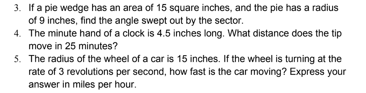 3. If a pie wedge has an area of 15 square inches, and the pie has a radius
of 9 inches, find the angle swept out by the sector.
4. The minute hand of a clock is 4.5 inches long. What distance does the tip
move in 25 minutes?
5. The radius of the wheel of a car is 15 inches. If the wheel is turning at the
rate of 3 revolutions per second, how fast is the car moving? Express your
answer in miles per hour.
