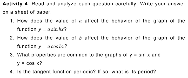 Activity 4: Read and analyze each question carefully. Write your answer
on a sheet of paper.
1. How does the value of a affect the behavior of the graph of the
function y = a sin bx?
2. How does the value of b affect the behavior of the graph of the
function y = a cos bx?
3. What properties are common to the graphs of y = sin x and
y = cos x?
4. Is the tangent function periodic? If so, what is its period?
