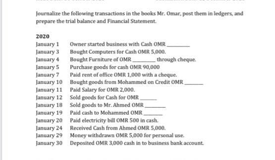Journalize the following transactions in the books Mr. Omar, post them in ledgers, and
prepare the trial balance and Financial Statement.
2020
January 1
January 3
January 4
Owner started business with Cash OMR_
Bought Computers for Cash OMR 5,000.
Bought Furniture of OMR
Purchase goods for cash OMR 90,000
Paid rent of office OMR 1,000 with a cheque.
through cheque.
January 5
January 7
January 10 Bought goods from Mohammed on Credit OMR
January 11 Paid Salary for OMR 2,000.
January 12 Sold goods for Cash for OMR
January 18 Sold goods to Mr. Ahmed OMR.
January 19 Paid cash to Mohammed OMR_
January 20 Paid electricity bill OMR 500 in cash.
January 24 Received Cash from Ahmed OMR 5,000.
January 29 Money withdrawn OMR 5,000 for personal use.
January 30 Deposited OMR 3,000 cash in to business bank account.
