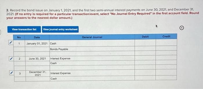 2. Record the bond issue on January 1, 2021, and the first two semi-annual interest payments on June 30, 2021, and December 31,
2021. (If no entry is required for a particular transaction/event, select "No Journal Entry Required" in the first account field. Round
your answers to the nearest dollar amount.)
Vlew journat entry workaheet
View transaction list
No
Date
General Journal
Debit
Credit
January 01, 2021 Cash
1
Bonds Payable
2
June 30, 2021
Interest Expense
Cash
December 31,
2021
Interest Expense
3
Cash
