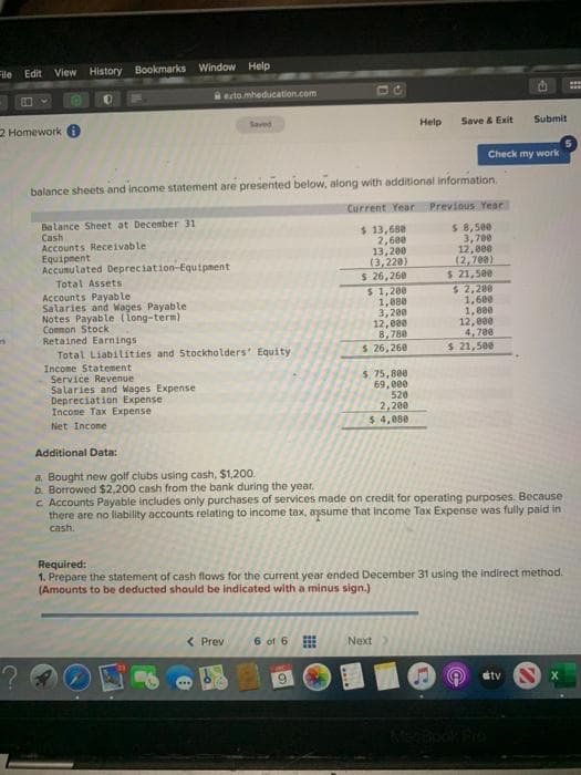 File
Edit
View History Bookmarks Window Help
ecto.mheducation.com
...
2 Homework
Saved
Help
Save & Exit
Submit
Check my work
balance sheets and income statement are presented below, along with additional information.
Current Year Previous Year
Balance Sheet at December 31
Cash
Accounts Receivable
Equipnent
Accumulated Depreciation-Equipnent
$ 13,680
2,680
13,200
(3,220)
$ 26,260
$ 1,200
1,880
3,200
12,000
8,780
$ 26,260
$ 8,580
3,700
12,800
(2,700)
$ 21,5ee
$ 2,200
1,600
1,000
12,000
4, 780
$ 21,500
Total Assets
Accounts Payable
Salaries and Wages Payable
Notes Payable (Tong-term)
Connon Stock
Retained Earnings
Total LiabiLities and Stockholders' Equity
Income Statement
Service Revenue
Salaries and Wages Expense
Depreciation Expense
Incone Tax Exреnse
$. 75,800
69,000
520
2, 200
$ 4,080
Net Income
Additional Data:
a. Bought new golf clubs using cash, $1,200.
b. Borrowed $2,200 cash from the bank during the year.
c Accounts Payable includes only purchases of services made on credit for operating purposes. Because
there are no liability accounts relating to income tax, aysume that Income Tax Expense was fully paid in
cash.
Required:
1. Prepare the statement of cash flows for the current year ended December 31 using the indirect method.
(Amounts to be deducted should be indicated with a minus sign.)
< Prev
6 of 6
Next
6.
stv
