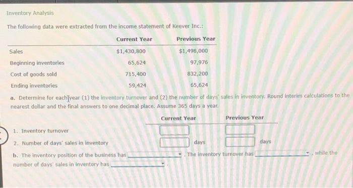 Inventory Analysis
The following data were extracted from the income statement of Keever Inc.:
Current Year
Previous Year
Sales
$1,430,800
$1,498,000
Beginning inventories
65,624
97,976
Cost of goods sold
715,400
832,200
Ending inventories
59,424
65,624
a. Determine for each]year (1) the inventory turnover and (2) the number of days sales in inventory. Round interim calculations to the
nearest dollar and the final answers to one decimal place. Assume 365 days a year.
Current Year
Previous Year
1. Inventory turnover
2. Number of days' sales in inventory
days
days
The inventory turnover has
while the
b. The inventory position of the business has
number of days' sales in inventory has

