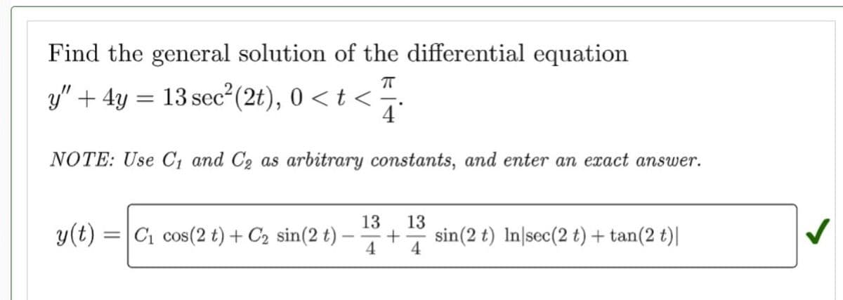 Find the general solution of the differential equation
π
y" + 4y = 13 sec²(2t), 0 < t < 1/
4
NOTE: Use C₁ and C₂ as arbitrary constants, and enter an exact answer.
y(t) = C₁ cos(2 t) + C₂ sin(2 t)
13
13
+ sin (2 t) In sec(2 t) + tan(2 t)|
4 4
✓