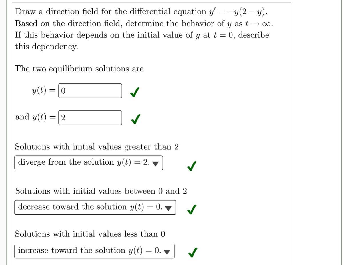 Draw a direction field for the differential equation y' = -y(2- y).
Based on the direction field, determine the behavior of y as t →∞.
If this behavior depends on the initial value of y at t = 0, describe
this dependency.
The two equilibrium solutions are
y(t) = 0
and y(t)
= 2
✓
Solutions with initial values greater than 2
diverge from the solution y(t) = 2.
Solutions with initial values between 0 and 2
decrease toward the solution y(t) = 0.
Solutions with initial values less than 0
increase toward the solution y(t) = 0.