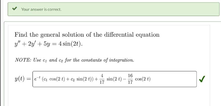 Your answer is correct.
Find the general solution of the differential equation
y" + 2y + 5y = 4 sin(2t).
NOTE: Use c₁ and ce for the constants of integration.
y(t)e (c₁ cos(2 t) + c₂ sin(2 t)) + sin (2 t)-
17
16
17
cos(2 t)