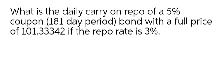 What is the daily carry on repo of a 5%
coupon (181 day period) bond with a full price
of 101.33342 if the repo rate is 3%.
