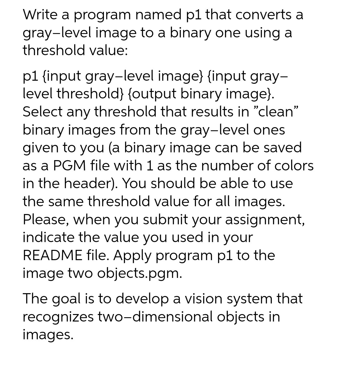 Write a program named p1 that converts a
gray-level image to a binary one using a
threshold value:
p1 {input gray-level image} {input gray-
level threshold} {output binary image}.
Select any threshold that results in "clean"
binary images from the gray-level ones
given to you (a binary image can be saved
as a PGM file with 1 as the number of colors
in the header). You should be able to use
the same threshold value for all images.
Please, when you submit your assignment,
indicate the value you used in your
README file. Apply program p1 to the
image two objects.pgm.
The goal is to develop a vision system that
recognizes two-dimensional objects in
images.
