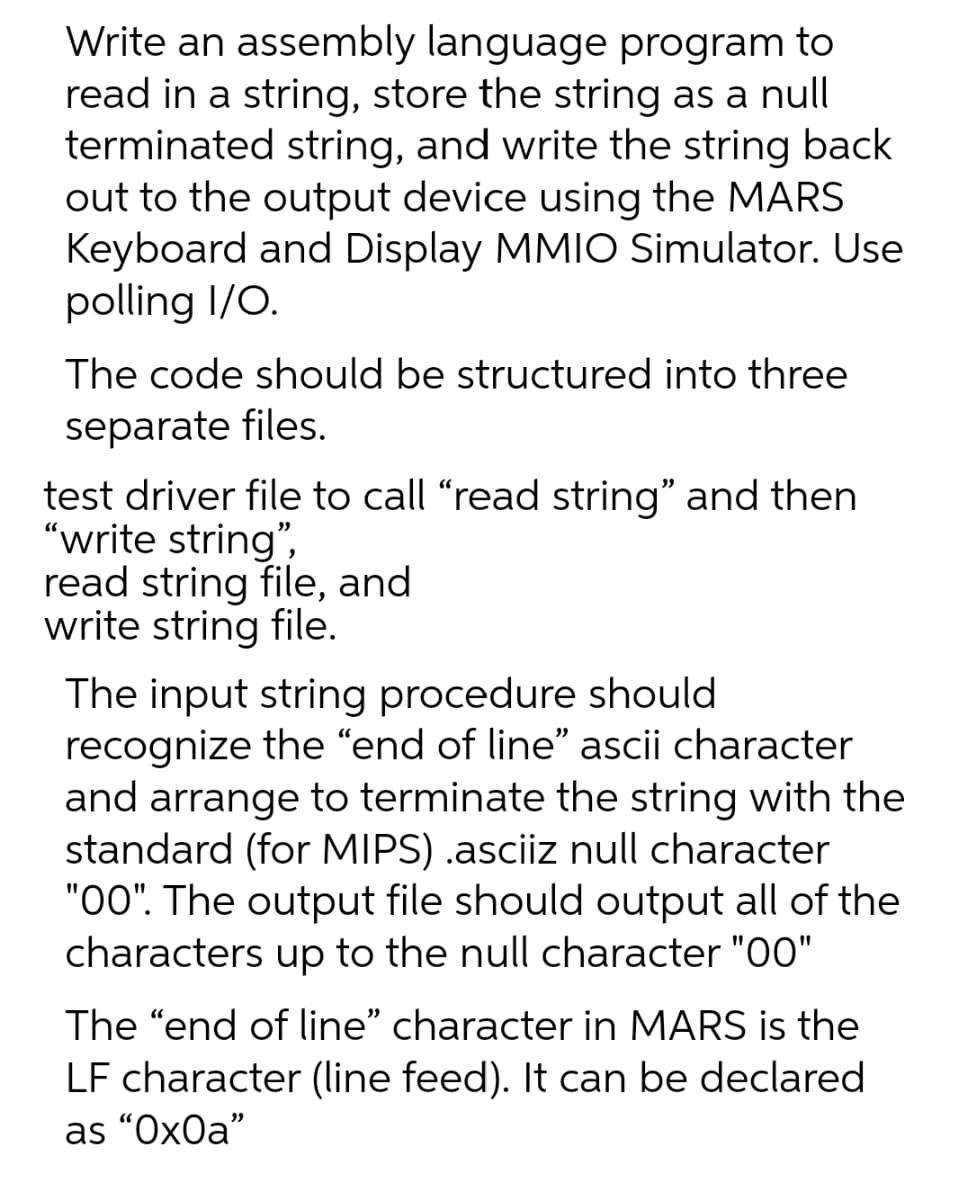 Write an assembly language program to
read in a string, store the string as a null
terminated string, and write the string back
out to the output device using the MARS
Keyboard and Display MMIO Simulator. Use
polling I/O.
The code should be structured into three
separate files.
test driver file to call "read string" and then
"write string",
read string file, and
write string file.
The input string procedure should
recognize the "end of line" ascii character
and arrange to terminate the string with the
standard (for MIPS) .asciiz null character
"00". The output file should output all of the
characters up to the null character "00"
The "end of line" character in MARS is the
LF character (line feed). It can be declared
as “Ox0a"
