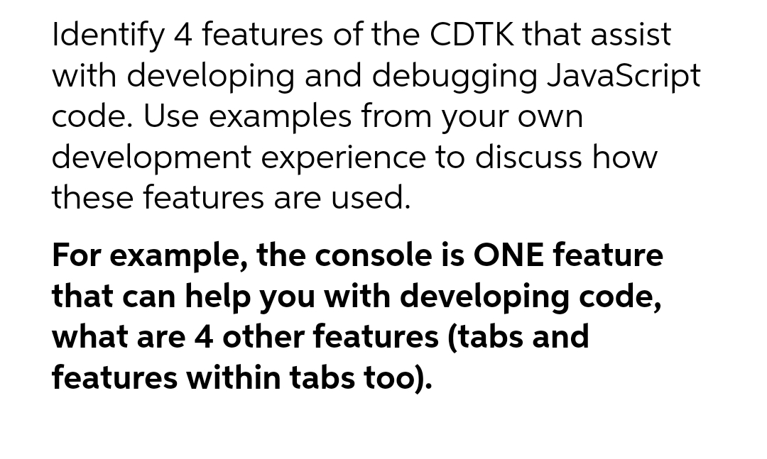Identify 4 features of the CDTK that assist
with developing and debugging JavaScript
code. Use examples from your own
development experience to discuss how
these features are used.
For example, the console is ONE feature
that can help you with developing code,
what are 4 other features (tabs and
features within tabs too).
