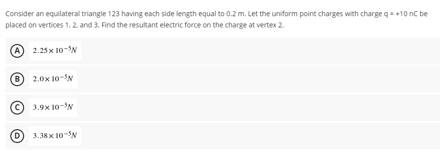 Consider an equilateral triangle 123 having each side length equal to 0.2 m. Let the uniform point charges with charge q = +10 nC be
placed on vertices 1, 2, and 3. Find the resultant electric force on the charge at vertex 2.
A) 2.25x10-5N
B 2.0x 10-5N
C) 3.9x10-5N
(D
3.38× 10-N