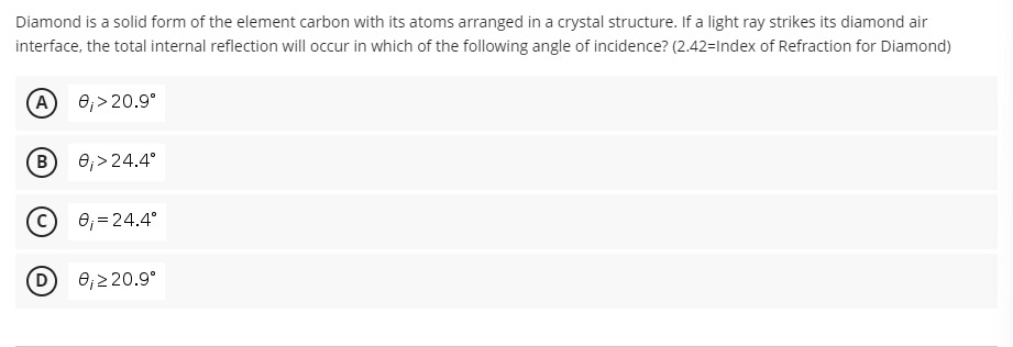 Diamond is a solid form of the element carbon with its atoms arranged in a crystal structure. If a light ray strikes its diamond air
interface, the total internal reflection will occur in which of the following angle of incidence? (2.42-Index of Refraction for Diamond)
(A) 0₁>20.9°
(В
0₁>24.4°
0₁ = 24.4°
0₁ ≥ 20.9°
B
D