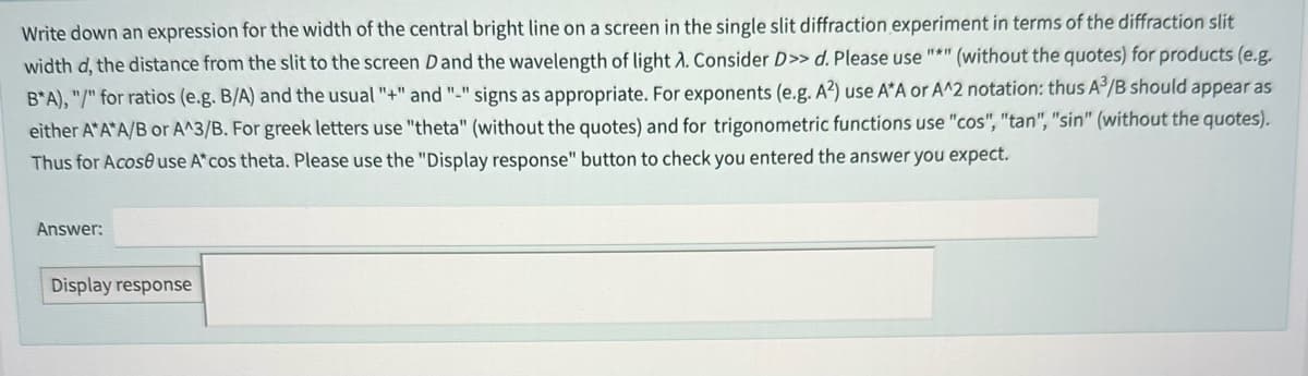 Write down an expression for the width of the central bright line on a screen in the single slit diffraction experiment in terms of the diffraction slit
(without the quotes) for products (e.g.
width d, the distance from the slit to the screen D and the wavelength of light A. Consider D>> d. Please use "*"
B*A), "/" for ratios (e.g. B/A) and the usual "+" and "-" signs as appropriate. For exponents (e.g. A²) use A*A or A^2 notation: thus A³/B should appear as
either A*A*A/B or A^3/B. For greek letters use "theta" (without the quotes) and for trigonometric functions use "cos", "tan", "sin" (without the quotes).
Thus for Acose use A* cos theta. Please use the "Display response" button to check you entered the answer you expect.
Answer:
Display response
