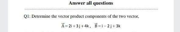 Answer all questions
Q1: Determine the vector product components of the two vector,
A=2i +3j+ 4k, B=i-2j+3k
B=i-2 j+ 3k
