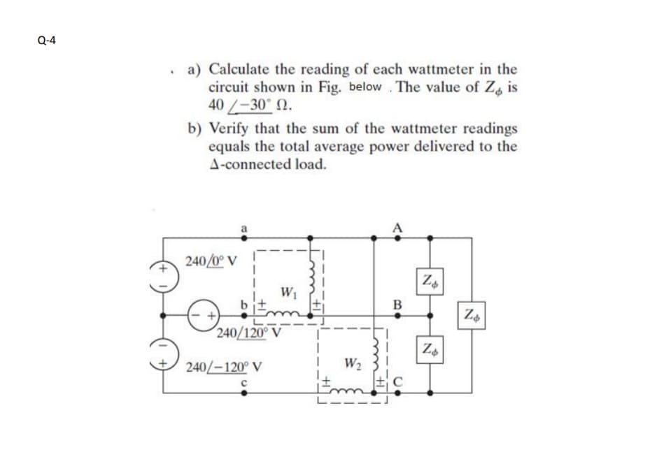 Q-4
a) Calculate the reading of each wattmeter in the
circuit shown in Fig. below . The value of Z is
40/-30 N.
b) Verify that the sum of the wattmeter readings
equals the total average power delivered to the
A-connected load.
A
240/0° V
W1
B
240/120° V
Za
240/-120° V
W2
C
Imti
