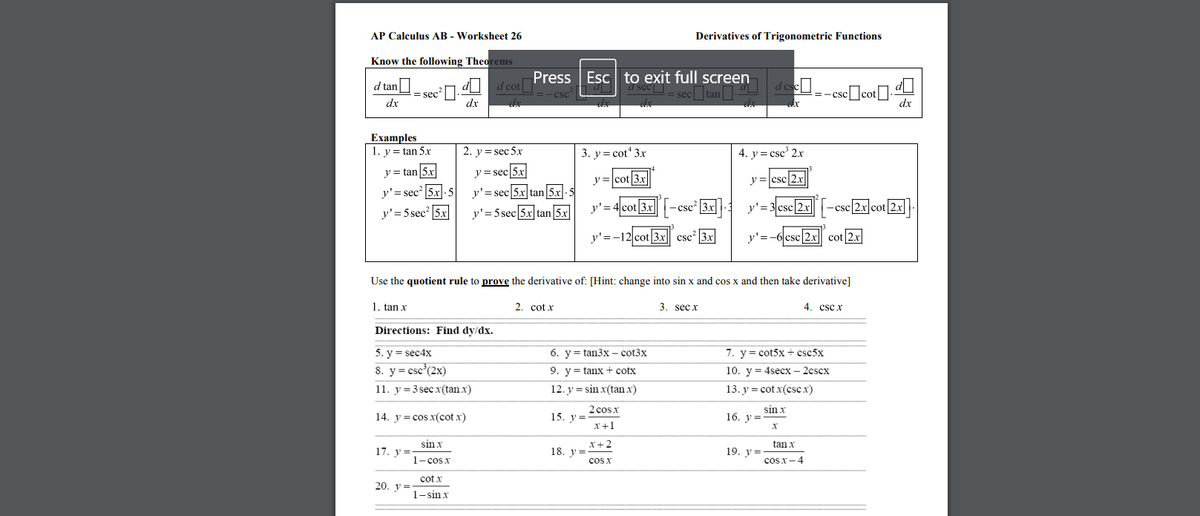 AP Calculus AB - Worksheet 26
Derivatives of Trigonometric Functions
Know the following Theorems
d tan
= sec².U d cot|
dx
Press Esc to exit full screen
a sec sec tan deseU--cse]
=-csccot
dx
dx
dx
Examples
1. y = tan 5x
2. y = sec 5x
3. y= cot" 3x
4. y = csc' 2.x
y = tan|5x
y = sec|5x
y=cot|3x
y =csc/2.x
y'= sec? 5x:5
y'= 5 sec 5x
y'= sec 5x tan 5x-5
y'= 4cot 3x
-cscʻ |3x
y'= 3 csc 2x
- csc|2x cot 2xl
y'= 5 sec 5x tan 5x
y'=-12 cot 3x csc |3x
y'= -6 csc|2x|| cot|2x
Use the quotient rule to prove the derivative of: [Hint: change into sin x and cos x and then take derivative]
I cos
1. tan x
2. cot x
3. sec x
4. csc x
Directions: Find dy/dx.
5. y = sec4x
8. y= csc°(2x)
11. у %3D3 sec x(tan x)
6. y= tan3x – cot3x
7. y= cot5x+ csc5x
9. y= tanx+ cotx
10. y = 4secx – 2cscx
12. y = sin x(tan x)
13. y = cot x(csc.x)
2 cos x
14. y = cos x(cot x)
15. у%3
sin x
16. у %3
x+1
sin x
x+2
tan x
17. y =
19. у %3
1- cos x
18. y=
cos x
cos x-4
cot x
20. у %3
1-sin x
