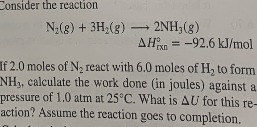 Consider the reaction
N2(8) + 3H2(g) → 2NH3(g)
AHn = -92.6 kJ/mol
%3D
rxn
If 2.0 moles of N, react with 6.0 moles of H, to form
NH3, calculate the work done (in joules) against a
pressure of 1.0 atm at 25°C. What is AU for this re-
action? Assume the reaction goes to completion.
