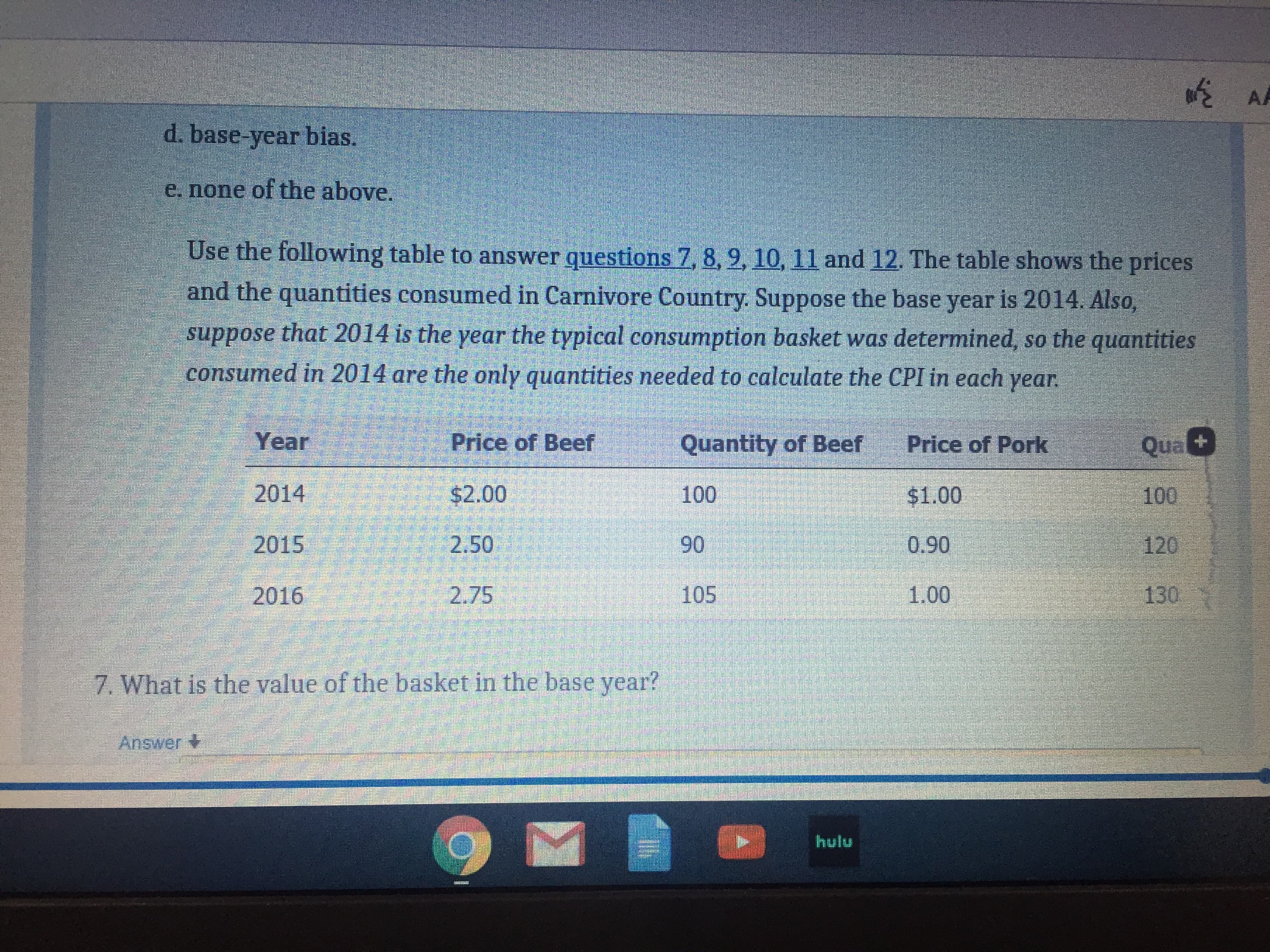 AA
d. base-year bias.
e. none of the above.
Use the following table to answer questions 7, 8, 9, 10, 11 and 12. The table shows the prices
and the quantities consumed in Carnivore Country. Suppose the base year is 2014. Also,
suppose that 2014 is the year the typical consumption basket was determined, so the quantities
consumed in 2014 are the only quantities needed to calculate the CPI in each year.
Year
Price of Beef
Quantity of Beef
Price of Pork
Qual
2014
$2.00
100
$1.00
100
2015
2.50
90
0.90
120
2016
2.75
105
1.00
130
7. What is the value of the basket in the base year?
Answer +
hulu
