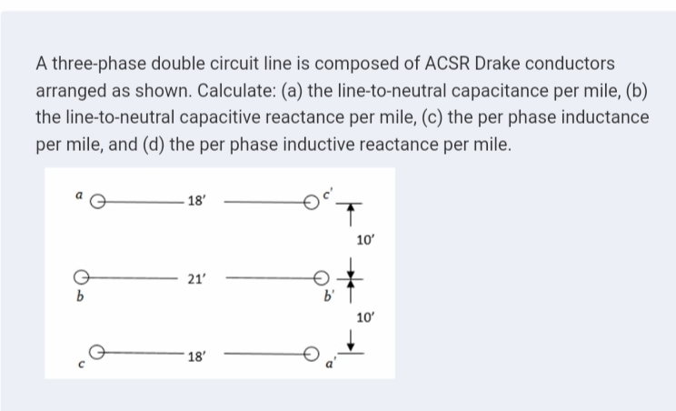 A three-phase double circuit line is composed of ACSR Drake conductors
arranged as shown. Calculate: (a) the line-to-neutral capacitance per mile, (b)
the line-to-neutral capacitive reactance per mile, (c) the per phase inductance
per mile, and (d) the per phase inductive reactance per mile.
- 18'
10'
21'
10'
18'
