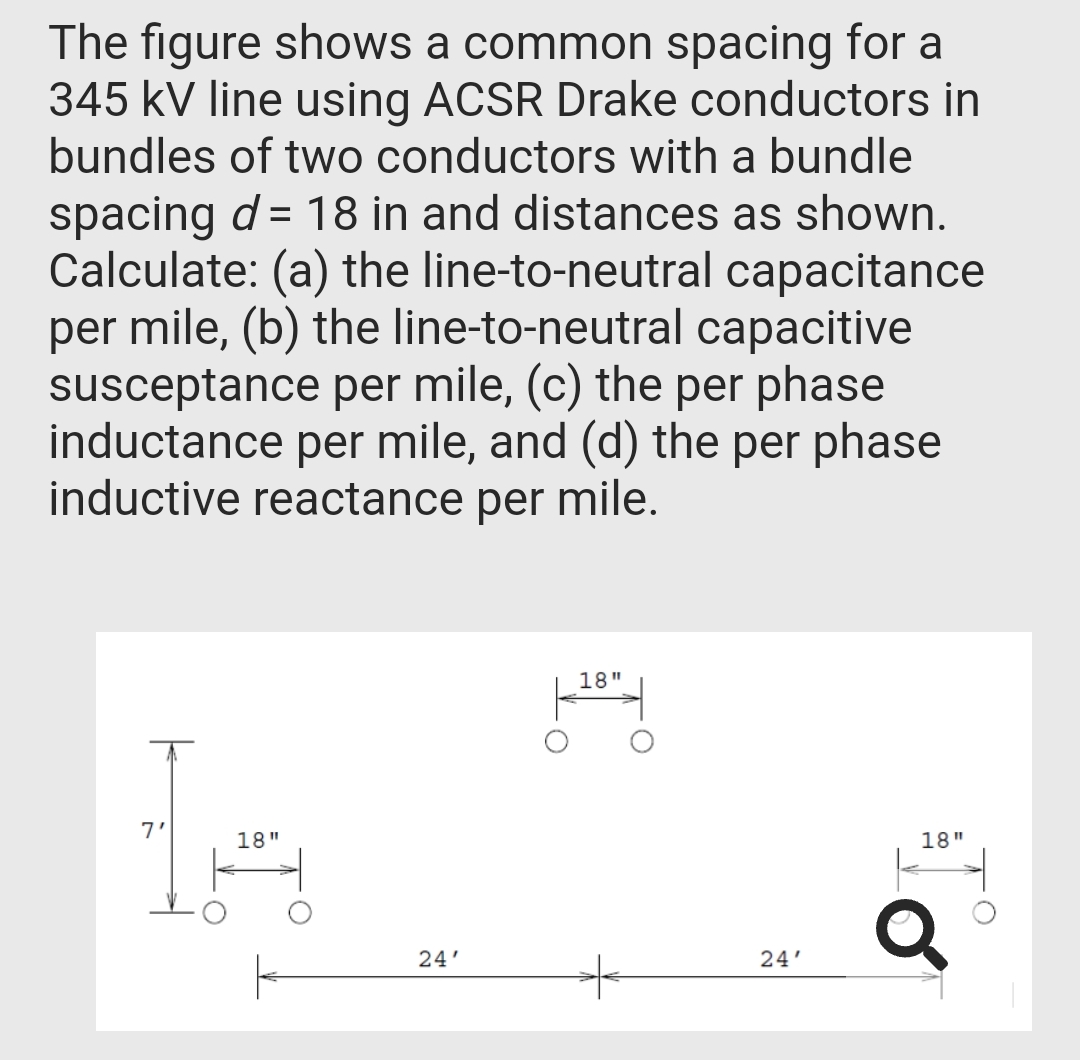 The figure shows a common spacing for a
345 kV line using ACSR Drake conductors in
bundles of two conductors with a bundle
spacing d = 18 in and distances as shown.
Calculate: (a) the line-to-neutral capacitance
per mile, (b) the line-to-neutral capacitive
susceptance per mile, (c) the per phase
inductance per mile, and (d) the per phase
inductive reactance per mile.
18"
7'
18"
18"
24'
24'
