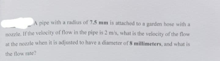 A pipe with a radius of 7.5 mm is attached to a garden hose with a
nozzle. If the velocity of flow in the pipe is 2 m/s, what is the velocity of the flow
at the nozzle when it is adjusted to have a diameter of 8 millimeters, and what is
the flow rate?
