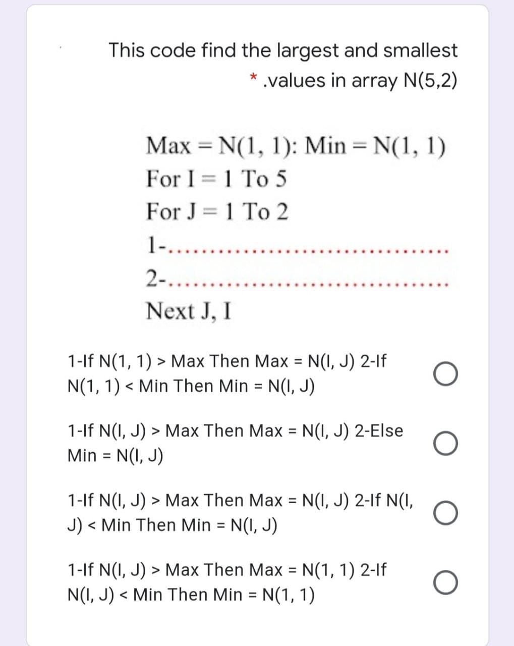 This code find the largest and smallest
* .values in array N(5,2)
Max = N(1, 1): Min = N(1, 1)
For I = 1 To 5
For J = 1 To 2
1-....
2-.....
Next J, I
1-lf N(1, 1) > Max Then Max = N(I, J) 2-If
N(1, 1) < Min Then Min = N(I, J)
%3D
1-lf N(I, J) > Max Then Max = N(I, J) 2-Else
N(I, J)
Min
%D
1-lf N(I, J) > Max Then Max = N(I, J) 2-If N(I,
J) < Min Then Min = N(I, J)
%3D
く
1-lf N(I, J) > Max Then Max = N(1, 1) 2-lf
N(I, J) < Min Then Min = N(1, 1)
%3D
