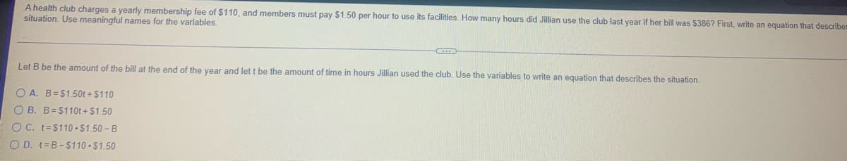A health club charges a yearly membership fee of $110, and members must pay $1.50 per hour to use its facilities. How many hours did Jillian use the club last year if her bill was $386? First, write an equation that describe
situation. Use meaningful names for the variables.
Let B be the amount of the bill at the end of the vear and let t be the amount of time in hours Jillian used the club. Use the variables to write an equation that describes the situation.
O A. B=$1.50t + $110
O B. B=$110t + $1.50
O C. t=$110 -$1.50 - B
O D. t=B-$110 $1.50
