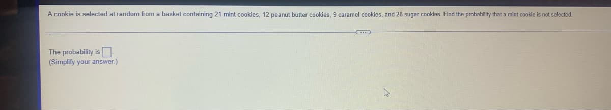 A cookie is selected at random from a basket containing 21 mint cookies, 12 peanut butter cookies, 9 caramel cookies, and 28 sugar cookies. Find the probability that a mint cookie is not selected.
The probability is
(Simplify your answer.)
