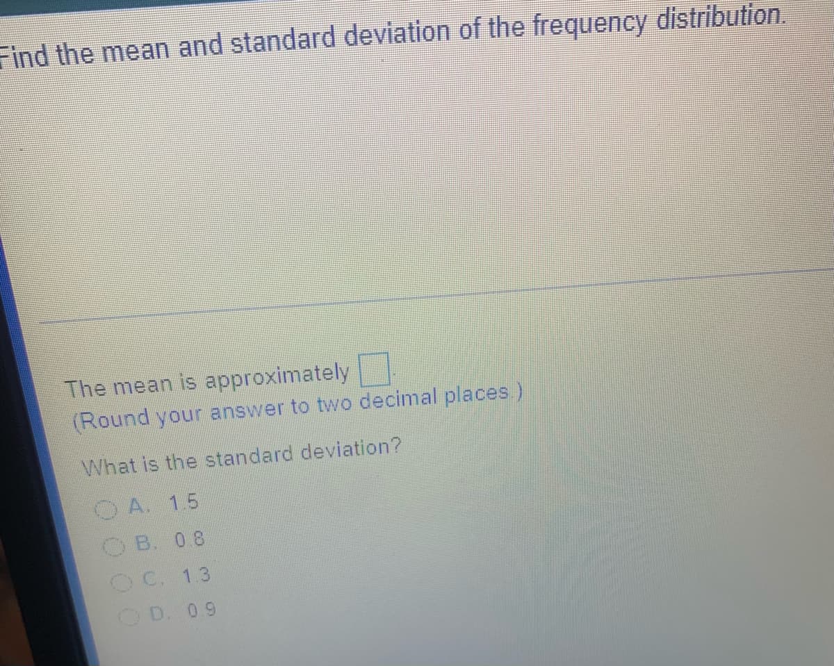 Find the mean and standard deviation of the frequency distribution.
The mean is approximately
(Round your answer to two decimal places)
What is the standard deviation?
O A. 15
OB. 08
OC. 13
OD. 09

