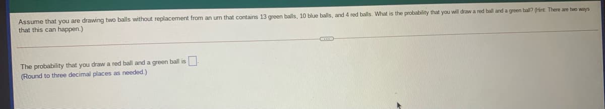 Assume that you are drawing two balls without replacement from an urn that contains 13 green balls, 10 blue balls, and 4 red balls. What is the probability that you will draw a red ball and a green ball? (Hint: There are two ways
that this can happen.)
The probability that you draw a red ball and a green ball is
(Round to three decimal places as needed.)
