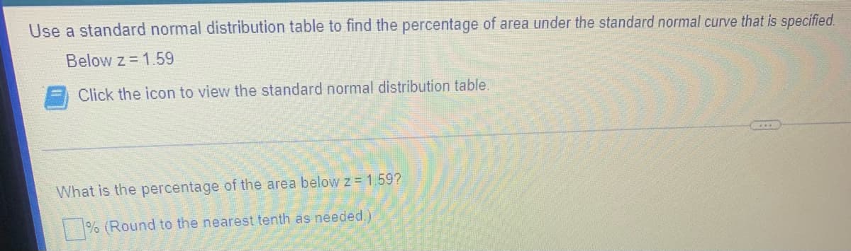 Use a standard normal distribution table to find the percentage of area under the standard normal curve that is specified.
Below z = 1.59
Click the icon to view the standard normal distribution table.
What is the percentage of the area belowz 1.59?
| % (Round to the nearest tenth as needed.)
