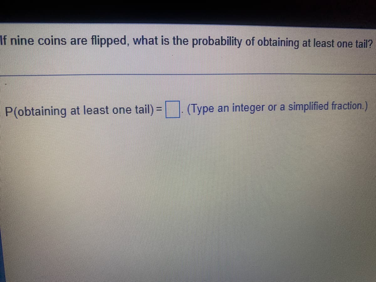 If nine coins are flipped, what is the probability of obtaining at least one tail?
|(Type an integer or a simplified fraction.)
%3D
P(obtaining at least one tail)=
