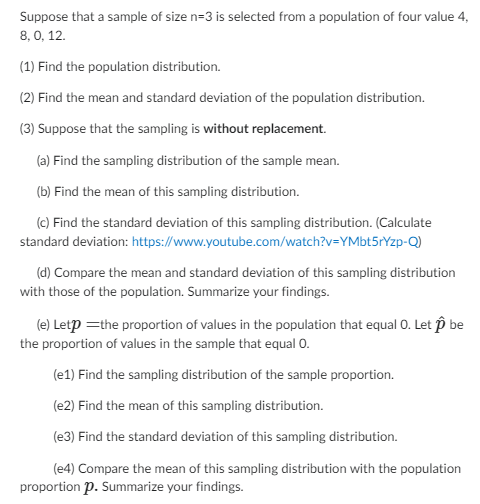 Suppose that a sample of size n=3 is selected from a population of four value 4,
8,0, 12.
(1) Find the population distribution.
(2) Find the mean and standard deviation of the population distribution.
(3) Suppose that the sampling is without replacement.
(a) Find the sampling distribution of the sample mean.
(b) Find the mean of this sampling distribution.
(c) Find the standard deviation of this sampling distribution. (Calculate
standard deviation: https://www.youtube.com/watch?v=YMbt5rYzp-Q)
(d) Compare the mean and standard deviation of this sampling distribution
with those of the population. Summarize your findings.
(e) Letp = the proportion of values in the population that equal O. Let p be
the proportion of values in the sample that equal 0.
(e1) Find the sampling distribution of the sample proportion.
(e2) Find the mean of this sampling distribution.
(e3) Find the standard deviation of this sampling distribution.
(e4) Compare the mean of this sampling distribution with the population
proportion p. Summarize your findings.