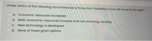 Under which of the following circumstances a Production Possibility Curve will move to the right?
a. Economic resources increased
b. Both; economic resources increase and new technolgy develop
New technology is developed
d. None of these given options
C.
