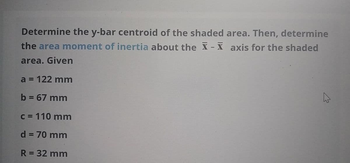 Determine the y-bar centroid of the shaded area. Then, determine
the area moment of inertia about the X- X axis for the shaded
area. Given
a = 122 mm
%3D
b = 67 mm
C = 110 mm
d = 70 mm
R = 32 mm
