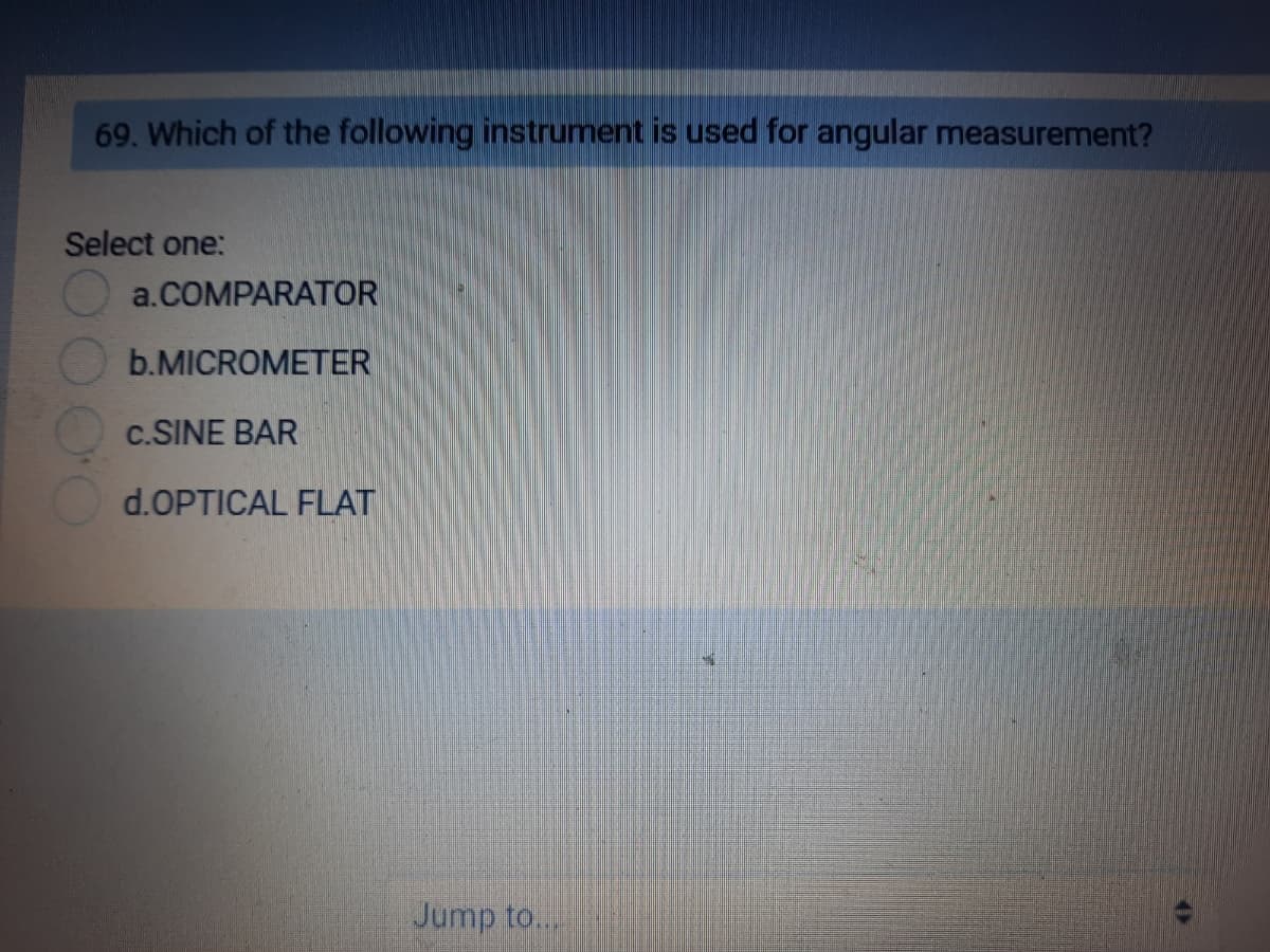 69. Which of the following instrument is used for angular measurement?
Select one:
a.COMPARATOR
b.MICROMETER
c.SINE BAR
d.OPTICAL FLAT
Jump to...
