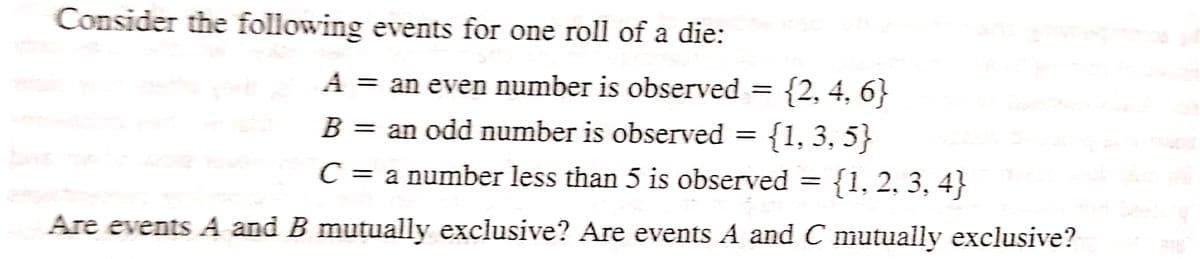 Consider the following events for one roll of a die:
A = an even number is observed = = {2, 4, 6}
B = an odd number is observed = {1, 3, 5}
C = a number less than 5 is observed = {1, 2, 3, 4}
Are events A and B mutually exclusive? Are events A and C mutually exclusive?