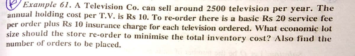 Example 61. A Television Co. can sell around 2500 television per year. The
annual holding cost per T.V. is Rs 10. To re-order there is a basic Rs 20 service fee
per order plus Rs 10 insurance charge for each television ordered. What economic lot
size should the store re-order to minimise the total inventory cost? Also find the
number of orders to be placed.
