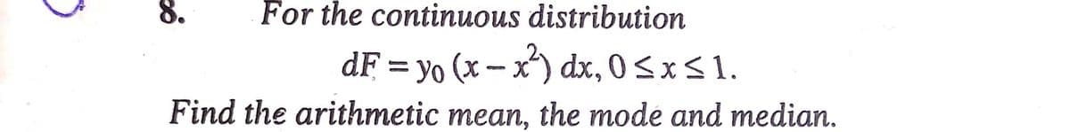 8.
For the continuous distribution
dF = yo (x – x) dx, 0<x<1.
Find the arithmetic mean, the mode and median.
