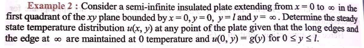 Example 2: Consider a semi-infinite insulated plate extending from x = 0 to o in the
first quadrant of the xy plane bounded by x= 0, y=0, y=land y = 0. Determine the steady
state temperature distribution u(x, y) at any point of the plate given that the long edges and
the edge at o are maintained at 0 temperature and u(0, y) = g(v) for 0 < y < 1.
