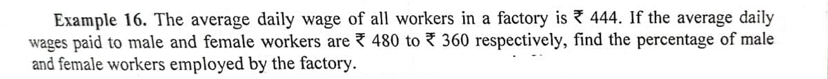 Example 16. The average daily wage of all workers in a factory is 444. If the average daily
wages paid to male and female workers are 480 to 360 respectively, find the percentage of male
and female workers employed by the factory.