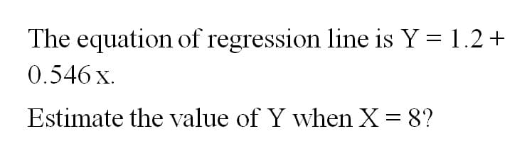 The equation of regression line is Y = 1.2+
0.546 x.
Estimate the value of Y when X = 8?