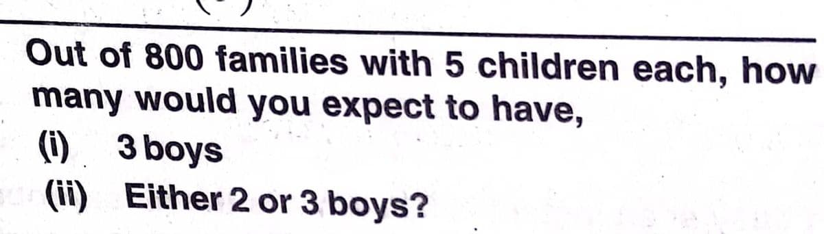 Out of 800 families with 5 children each, how
many would you expect to have,
(i). 3 boys
(ii) Either 2 or 3 boys?
