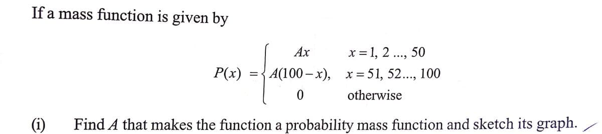 If a mass function is given by
x = 1, 2 .., 50
P(x) ={A(100– x), x= 51, 52..., 100
Ах
••..
••.
otherwise
(i)
Find A that makes the function a probability mass function and sketch its graph.
