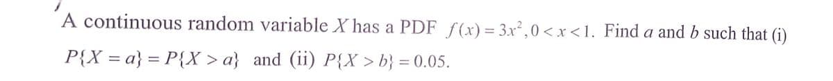 A continuous random variable X has a PDF f(x)= 3x²,0<x<1. Find a and b such that (i)
%3D
P{X = a} = P{X > a} and (ii) P{X >b} = 0.05.
%3D
