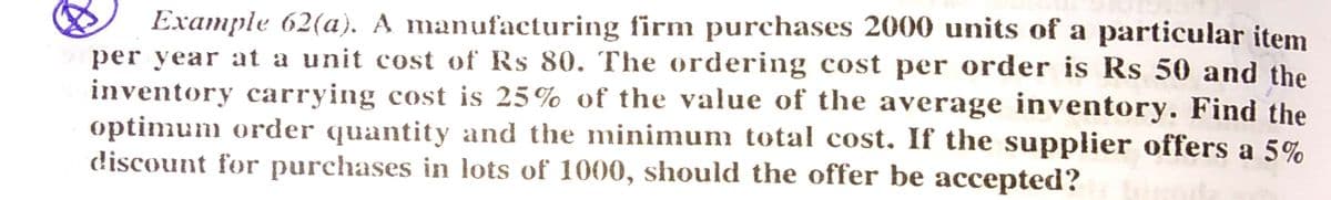 Example 62(a). A manufacturing firm purchases 2000 units of a particular item
per year at a unit cost of Rs 80. The ordering cost per order is Rs 50 and the
inventory carrying cost is 25% of the value of the average inventory. Find the
optimum order quantity and the minimum total cost, If the supplier offers a 5%
discount for purchases in lots of 1000, should the offer be accepted?
