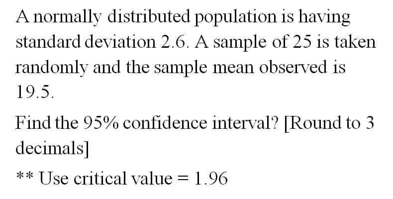 A normally distributed population is having
standard deviation 2.6. A sample of 25 is taken
randomly and the sample mean observed is
19.5.
Find the 95% confidence interval? [Round to 3
decimals]
** Use critical value = 1.96